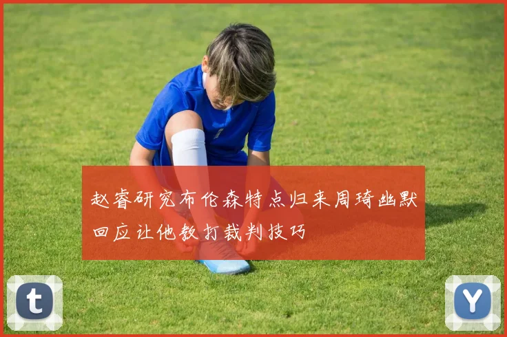 赵睿研究布伦森特点归来周琦幽默回应让他教打裁判技巧