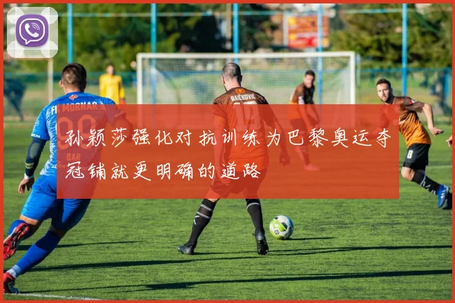 孙颖莎强化对抗训练为巴黎奥运夺冠铺就更明确的道路
