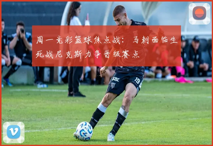 周一竞彩篮球焦点战:马刺面临生死战尼克斯力争晋级赛点