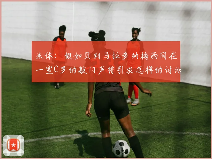 米体：假如贝利马拉多纳梅西同在一室C罗的敲门声将引发怎样的讨论