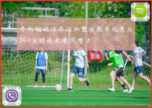 乔约翰逊谈乔治加盟快船夺冠意义SGA当时尚未展现潜力