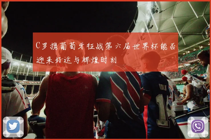 C罗携葡萄牙征战第六届世界杯能否迎来好运与辉煌时刻