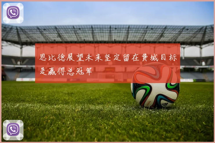 恩比德展望未来坚定留在费城目标是赢得总冠军