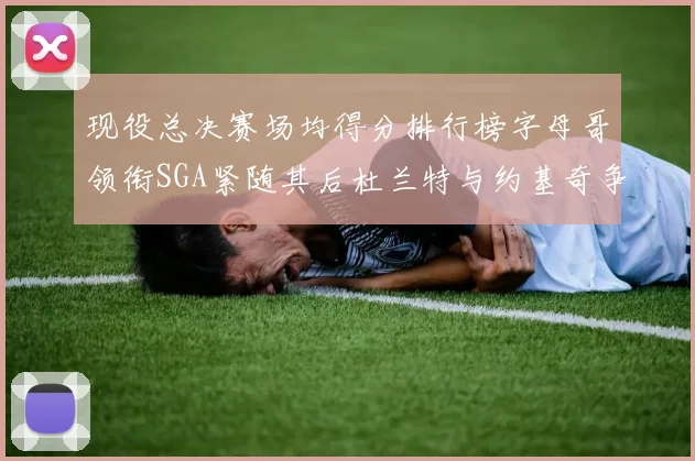 现役总决赛场均得分排行榜字母哥领衔SGA紧随其后杜兰特与约基奇争夺第三名