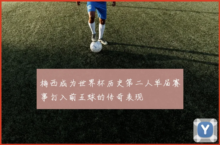 梅西成为世界杯历史第二人单届赛事打入前五球的传奇表现