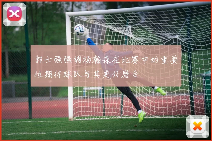 郭士强强调杨瀚森在比赛中的重要性期待球队与其更好磨合