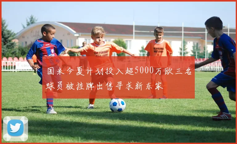 国米今夏计划投入超5000万欧三名球员被挂牌出售寻求新东家