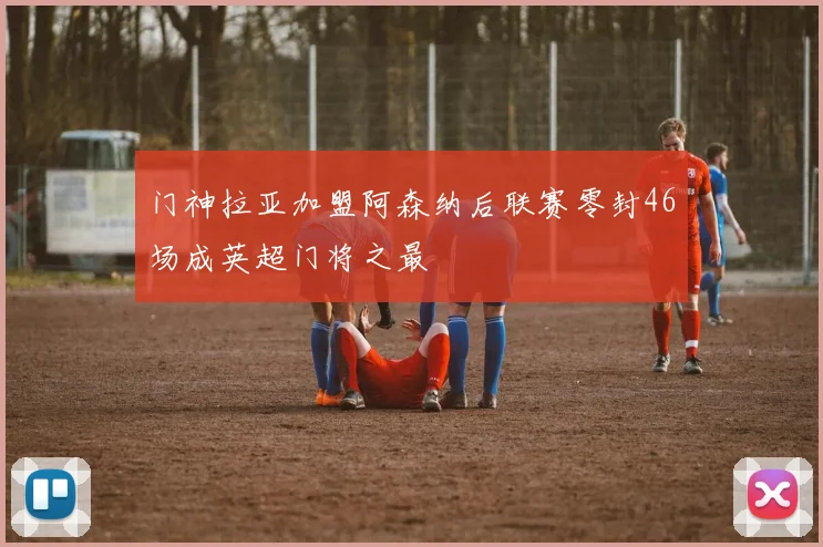 门神拉亚加盟阿森纳后联赛零封46场成英超门将之最