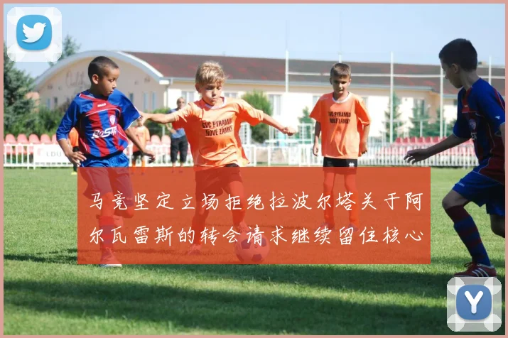 马竞坚定立场拒绝拉波尔塔关于阿尔瓦雷斯的转会请求继续留住核心球员