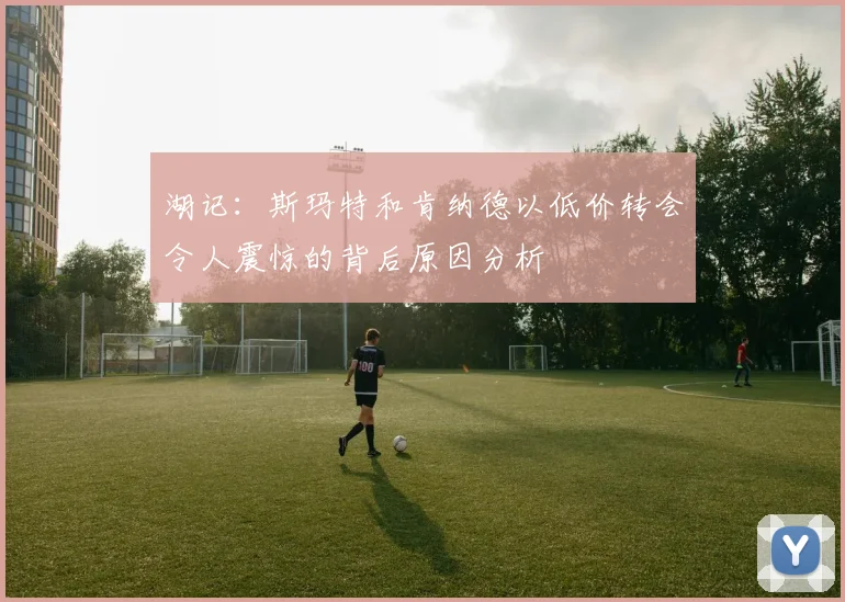 湖记：斯玛特和肯纳德以低价转会令人震惊的背后原因分析