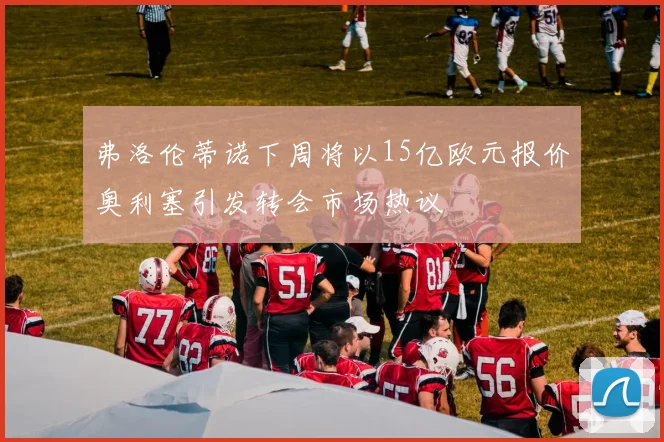 弗洛伦蒂诺下周将以15亿欧元报价奥利塞引发转会市场热议