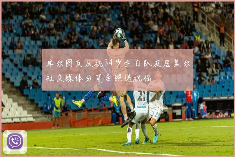 库尔图瓦庆祝34岁生日队友居莱尔社交媒体分享合照送祝福