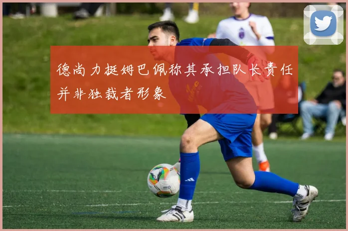 德尚力挺姆巴佩称其承担队长责任并非独裁者形象