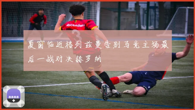 夏窗临近格列兹曼告别马竞主场最后一战对决赫罗纳
