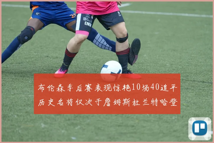 布伦森季后赛表现惊艳10场40追平历史名将仅次于詹姆斯杜兰特哈登