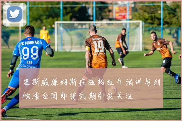 里斯威廉姆斯在纽约红牛试训与利物浦合同即将到期引发关注