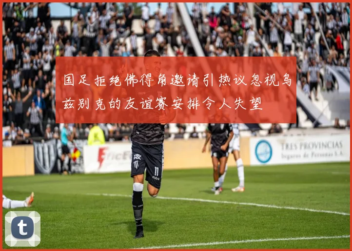 国足拒绝佛得角邀请引热议忽视乌兹别克的友谊赛安排令人失望