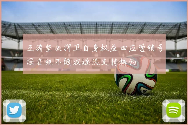 王涛坚决捍卫自身权益回应营销号谣言绝不随波逐流支持梅西