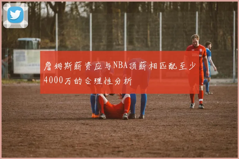 詹姆斯薪资应与NBA顶薪相匹配至少4000万的合理性分析