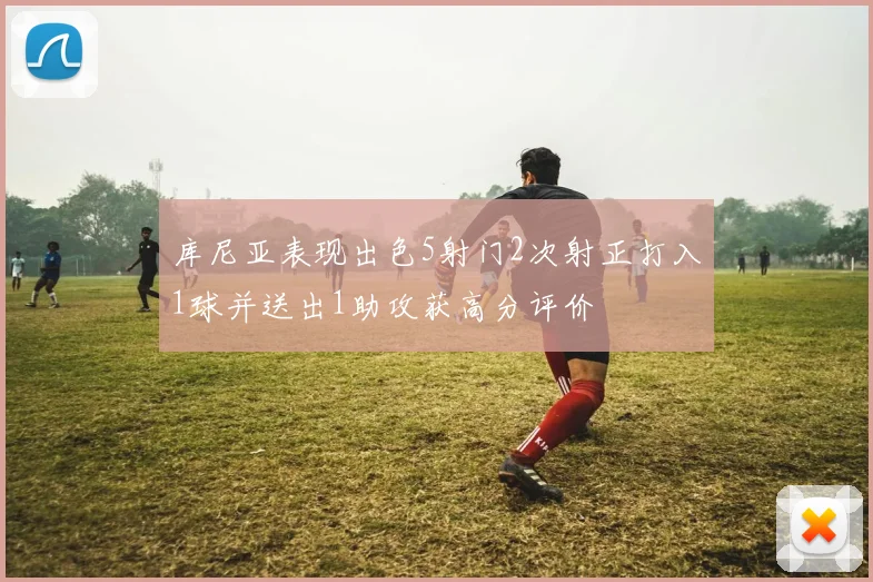 库尼亚表现出色5射门2次射正打入1球并送出1助攻获高分评价
