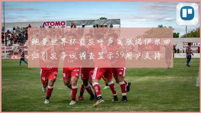 鲍曼世界杯首发呼声高涨诺伊尔回归引发争议调查显示59用户支持