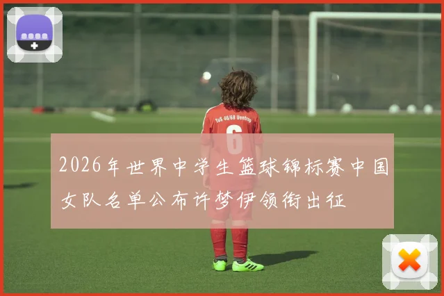 2026年世界中学生篮球锦标赛中国女队名单公布许梦伊领衔出征