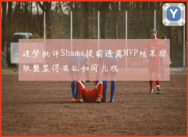 追梦批评Shams提前透露MVP结果称联盟显得混乱如同儿戏
