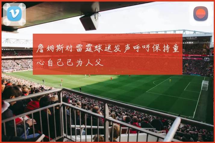 詹姆斯对雷霆球迷发声呼吁保持童心自己已为人父