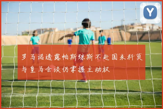 罗马诺透露帕斯琼斯不赴国米科莫与皇马会谈仍掌握主动权
